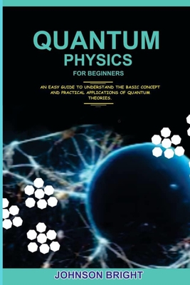 Quantum Physics for Beginners.: An Easy Guide To Understand The Basic Concept And Practical Applications Of Quantum Theories. - Bright, Johnson