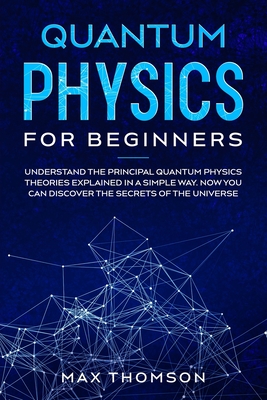 Quantum Physics for Beginners: Understand the Principal Quantum Physics Theories Explained in a Simple Way. Now you Can Discover the Secrets of the Universe. - Thomson, Max