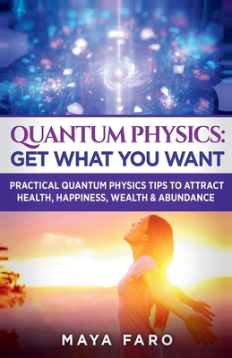 Quantum Physics: Get What You Want: Practical Quantum Physics Tips to Attract Health, Happiness, Wealth & Abundance - Faro, Maya