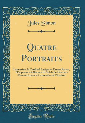 Quatre Portraits: Lamartine, Le Cardinal Lavigerie, Ernest Renan, l'Empereur Guillaume II; Suivis Du Discours Prononc Pour Le Centenaire de l'Institut (Classic Reprint) - Simon, Jules