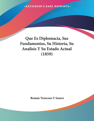 Que Es Diplomacia, Sus Fundamentos, Su Historia, Su Analisis y Su Estado Actual (1859) - Suarez, Roman Troncoso y