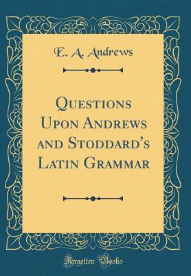 Questions Upon Andrews and Stoddard's Latin Grammar (Classic Reprint) - Andrews, E a