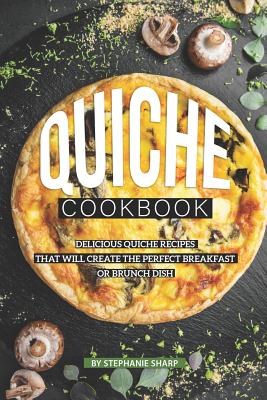 Quiche Cookbook: Delicious Quiche Recipes that Will Create the Perfect Breakfast or Brunch Dish - Sharp, Stephanie