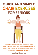 Quick and Simple Chair Exercises for Seniors: 10-Minute Workouts to Improve Your Agility and Maintain Your Independence, Including Essential Health Tips for Holistic Living and Everyday Vitality