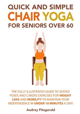 Quick and Simple Chair Yoga for Seniors Over 60: The Fully Illustrated Guide to Seated Poses and Cardio Exercises for Weight Loss and Mobility to Maintain Your Independence in Under 10 Minutes a Day! - Fitzgerald, Audrey