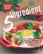 Quick Easy 5-Ingredient Recipes: Save More While Enjoying Scrumptious Delicacies