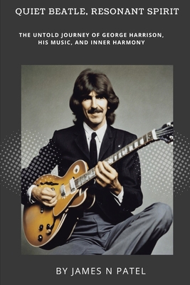 Quiet Beatle, Resonant Spirit: The Untold Journey of George Harrison, His Music, and Inner Harmony - N Patel, James