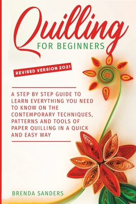 Quilling For Beginners: A Step by Step Guide To Learn Everything You Need To Know on the Contemporary Techniques, Patterns and Tools of Paper Quilling In A Quick and Easy Way - Sanders, Brenda