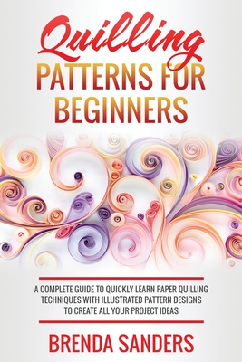 Quilling Patterns For Beginners: A Complete Guide To Quickly Learn Paper Quilling Techniques With Illustrated Pattern Designs To Create All Your Project Ideas - Sanders, Brenda