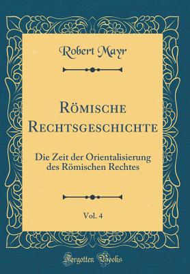 Rmische Rechtsgeschichte, Vol. 4: Die Zeit der Orientalisierung des Rmischen Rechtes (Classic Reprint) - Mayr, Robert