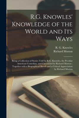 R.G. Knowles' Knowledge of the World and Its Ways [microform]: Being a Collection of Stories Told by R.G. Knowles, the Peculiar American Comedian, and Chronicled by Richard Morton: Together With a Biographical Sketch and a Critical Appreciation By... - Knowles, R G (Richard George) B 1 (Creator), and Morton, Richard