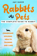 Rabbits As Pets: The Complete Guide To Rabbit Ownership, Housing, Health, Training And Care