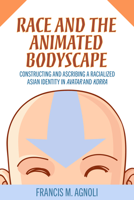 Race and the Animated Bodyscape: Constructing and Ascribing a Racialized Asian Identity in Avatar and Korra - Agnoli, Francis M
