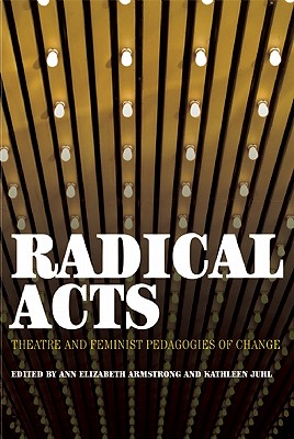 Radical Acts: Theatre and Feminist Pedagogies of Change - Armstrong, Ann Elizabeth (Editor), and Juhl, Kathleen (Editor)