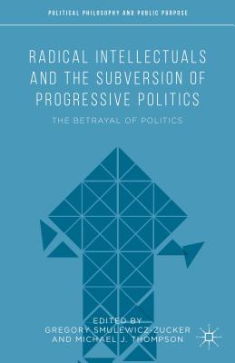 Radical Intellectuals and the Subversion of Progressive Politics: The Betrayal of Politics - Thompson, Michael J (Editor), and Smulewicz-Zucker, Gregory (Editor)