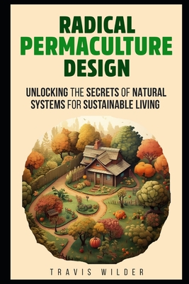 Radical Permaculture Design: Unlocking the Secrets of Natural Systems for Sustainable Living - Wilder, Travis