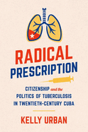 Radical Prescription: Citizenship and the Politics of Tuberculosis in Twentieth-Century Cuba
