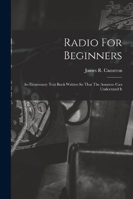 Radio For Beginners: An Elementary Text Book Written So That The Amateur Can Understand It - Cameron, James R