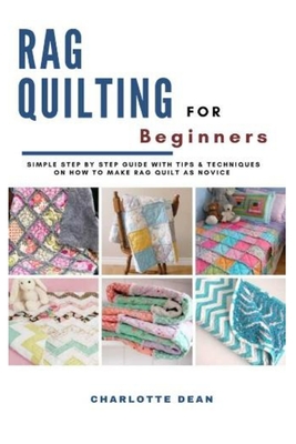 Rag Quilting for Beginners: Simple Step by Step Guide with Tips & Techniques on How to Make Rag Quilt as a Novice - Dean, Charlotte