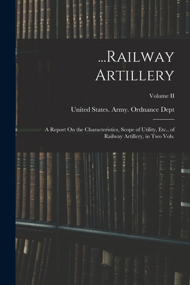 ...Railway Artillery: A Report On the Characteristics, Scope of Utility, Etc., of Railway Artillery, in Two Vols.; Volume II - United States Army Ordnance Dept (Creator)