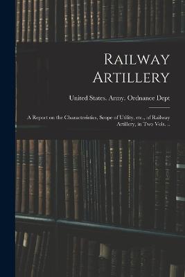 Railway Artillery; a Report on the Characteristics, Scope of Utility, etc., of Railway Artillery, in two Vols. .. - United States Army Ordnance Dept (Creator)