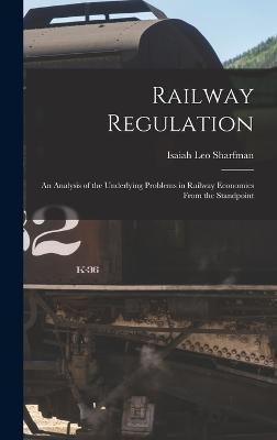 Railway Regulation: An Analysis of the Underlying Problems in Railway Economics From the Standpoint - Sharfman, Isaiah Leo