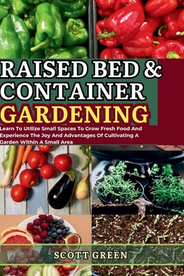 Raised Bed and Container Gardening for Beginners: Learn To Utilize Small Spaces To Grow Fresh Food And Experience The Joy And Advantages Of Cultivating A Garden Within A Small Area - Green, Scott