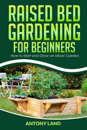 Raised Bed Gardening for Beginners: How to Start and Grow an Urban Garden, Everything You Need a to Grow Healthy Organic Vegetables the Easy Way!