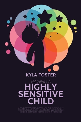 Raising A Highly Sensitive Child: A Complete Beginners Guide To Help Our Exceptionally Persistent Kids Flourish Including Tips And Tricks Talk To Kids And Empower Them To Believe In Themselves - Foster, Kyla