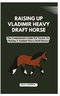 Raising a Vladimir Heavy Draft Horse: The Comprehensive Guide For Novices To Raising A Vladimir Heavy Draft Horses