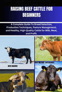 Raising Beef Cattle for Beginners: A Complete Guide To Breed Selection, Production Techniques, Pasture Management, and Healthy, High-Quality Cattle for Milk, Meat, and Profit.