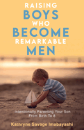 Raising Boys Who Become Remarkable Men: Intentionally Parenting Your Son From Birth To 8