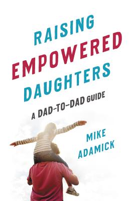 Raising Empowered Daughters: A Dad-To-Dad Guide - Adamick, Mike