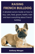 Raising French Bulldog: A detailed owners Guide on how to buy, care, feed, groom, health, train and learn everything about French bulldog
