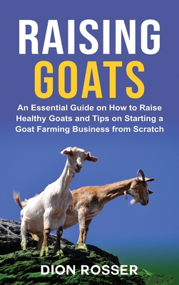 Raising Goats: An Essential Guide on How to Raise Healthy Goats and Tips on Starting a Goat Farming Business from Scratch - Rosser, Dion