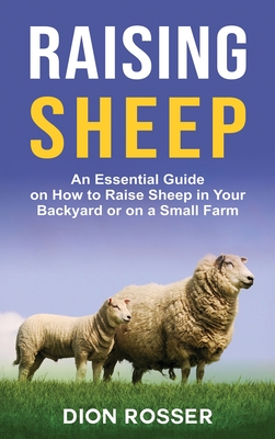 Raising Sheep: An Essential Guide on How to Raise Sheep in Your Backyard or on a Small Farm - Rosser, Dion