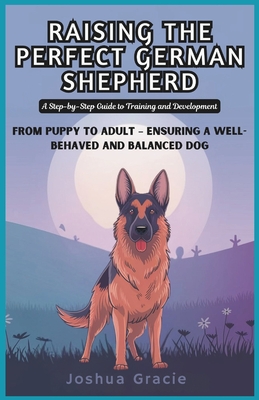 Raising the Perfect German Shepherd: A Step-by-Step Guide to Training and Development: From Puppy to Adult - Ensuring a Well-Behaved and Balanced Dog - Gracie, Joshua