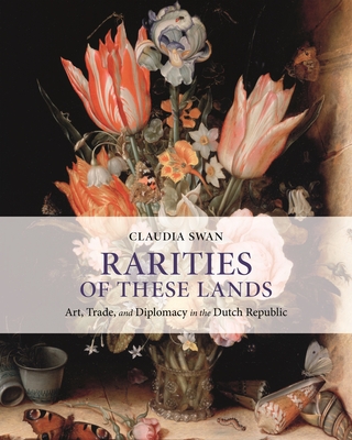 Rarities of These Lands: Art, Trade, and Diplomacy in the Dutch Republic - Swan, Claudia