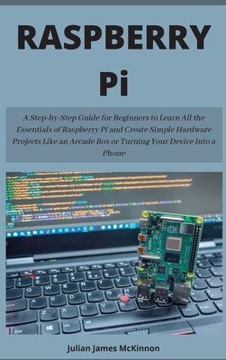 Raspberry Pi: A Step-by-Step Guide for Beginners to Learn All the Essentials of Raspberry Pi and Create Simple Hardware Projects Like an Arcade Box or Turning Your Device Into a Phone - McKinnon, Julian James