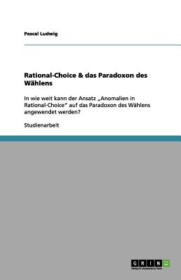 Rational-Choice & das Paradoxon des W?hlens: In wie weit kann der Ansatz "Anomalien in Rational-Choice" auf das Paradoxon des W?hlens angewendet werden? - Ludwig, Pascal