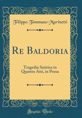 Re Baldoria: Tragedia Satirica in Quattro Atti, in Prosa (Classic Reprint) - Marinetti, Filippo Tommaso