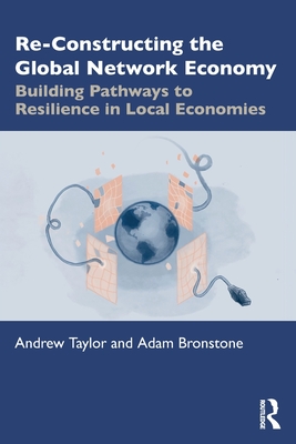 Re-Constructing the Global Network Economy: Building Pathways to Resilience in Local Economies - Taylor, Andrew, and Bronstone, Adam