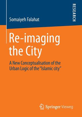 Re-imaging the City: A New Conceptualisation of the Urban Logic of the "Islamic city" - Falahat, Somaiyeh