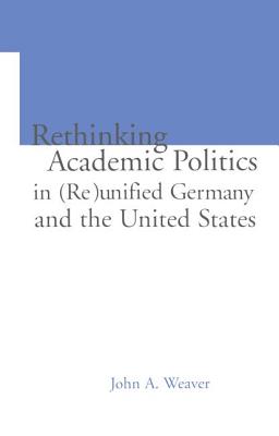 Re-thinking Academic Politics in (Re)unified Germany and the United States: Comparative Academic Politics & the Case of East German Historians - Weaver, John A., and Ginsburg, Mark B. (Editor)