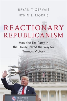 Reactionary Republicanism: How the Tea Party in the House Paved the Way for Trump's Victory - Gervais, Bryan T, and Morris, Irwin L