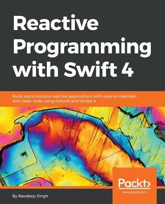 Reactive Programming with Swift 4: Build asynchronous reactive applications with easy-to-maintain and clean code using RxSwift and Xcode 9 - Singh, Navdeep