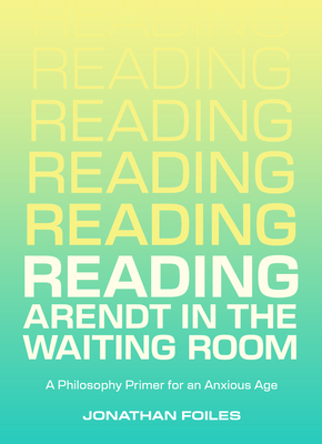 Reading Arendt in the Waiting Room: A Philosophy Primer for an Anxious Age - Foiles, Jonathan