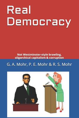 Real Democracy: Not Westminster-style brawling, oligarchical capitalism & corruption - Mohr, P E, and Mohr, R S, and Mohr, G a