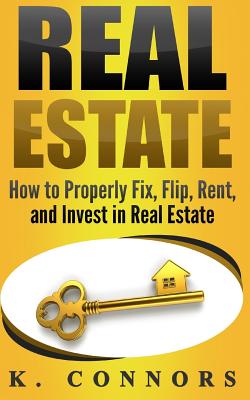 Real Estate: How to Properly Fix, Flip, Rent, and Invest in Real Estate - Connors, K