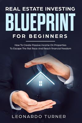 Real Estate Investing Blueprint For Beginners: How To Create Passive Income On Properties To Escape The Rat Race And Reach financial freedom - Turner, Leonardo